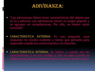 ADIVINANZA:
 “Las adivinanzas deben tener características del objeto que
se va a adivinar. Las adivinanzas tienen un origen popular y
se agrupan en recopilaciones. Por ello, no tienen autor
conocido”.
 CARACTERISTICA EXTERNA: Es una pregunta cuya
respuesta no resulta evidente y tienes que pensarla para
responder usando tus conocimientos y tu intuición.
 CARACTERISTICA INTERNA: Se refiere a cuando son las
características q no son visibles q solo se sabe cuando se
habla de esa persona mientras lees el cuento, novela u obra.
 