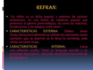 REFRAN:
 “Un refrán es un dicho popular y anónimo de carácter
sentencioso. Es una forma de sabiduría popular que
pertenece al género paremiológico, así como las máximas,
los aforismos, y los adagios, entre otros”.
 CARACTERISTICAS EXTERNA: Deben tener
rimas,ritmo,normalmente se utilizan en canciones como
camarón que se duerme se lo lleva la corriente, este
refrán no tiene rimas.
 CARACTERISTICAS INTERNA: Lleva
una reflexión oculta. Tiene un lenguaje sencillo y un
prototipo descriptivo.- describe situaciones herrones de
la vida diaria.
 