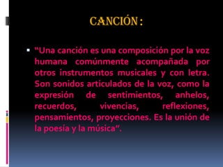 CANCIÓN:
 “Una canción es una composición por la voz
humana comúnmente acompañada por
otros instrumentos musicales y con letra.
Son sonidos articulados de la voz, como la
expresión de sentimientos, anhelos,
recuerdos, vivencias, reflexiones,
pensamientos, proyecciones. Es la unión de
la poesía y la música”.
 