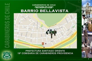 11CARABINEROS DE CHILE – PREFECTURA SANTIAGO OCCIDENTE
CARABINEROS DE CHILE
JEFATURA DE ZONAMETROPOLITANA
BARRIO BELLAVISTABARRIO BELLAVISTA
PREFECTURA SANTIAGO ORIENTEPREFECTURA SANTIAGO ORIENTE
19º COMISARIA DE CARABINEROS PROVIDENCIA19º COMISARIA DE CARABINEROS PROVIDENCIA
 
