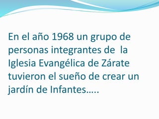 En el año 1968 un grupo de
personas integrantes de la
Iglesia Evangélica de Zárate
tuvieron el sueño de crear un
jardín de Infantes…..
 