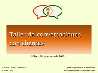 Taller de conversaciones
con clientes
Bilbao, 19 de febrero de 2015
germangomez@m-custom.com
www.conversandoconclientes.com
Germán Gómez Santa Cruz
670 417 803
 