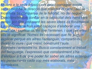 M’obro a la seva il·lusió i em deixo contagiar sense
saber molt bé la direcció que prendrà el camí i així la
incertesa és companya de la felicitat, no del neguit!
Descobreixo que confiar en la capacitat dels nens i les
nenes per tirar endavant les seves idees és fonamental.
La confiança: si han estat capaços d’elaborar una
proposta i explicar-la, és que l’entenen, i que per elles i
ells té significat. Només és necessari que ho puguin
explicar perquè els altres l’entenguin, compartir-ho,
deixar-lo viure i que creixi, construint l’aula.
Entendre i entendre’ns. Busco constantment el treball
del llenguatge, l’expressió que constantment s’ha
d’enriquir a fi de que poder fer saber als altres entenguin
els pensaments cada cop més elaborats, més
complexos.
 