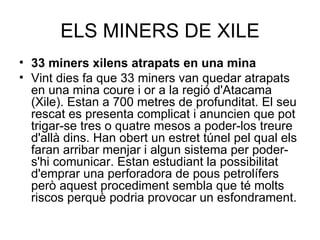 ELS MINERS DE XILE
• 33 miners xilens atrapats en una mina
• Vint dies fa que 33 miners van quedar atrapats
  en una mina coure i or a la regió d'Atacama
  (Xile). Estan a 700 metres de profunditat. El seu
  rescat es presenta complicat i anuncien que pot
  trigar-se tres o quatre mesos a poder-los treure
  d'allà dins. Han obert un estret túnel pel qual els
  faran arribar menjar i algun sistema per poder-
  s'hi comunicar. Estan estudiant la possibilitat
  d'emprar una perforadora de pous petrolífers
  però aquest procediment sembla que té molts
  riscos perquè podria provocar un esfondrament.
 