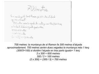 700 metres: la muntanya de st Ramon fa 300 metres d’alçada
aproximadament. 700 metres serien dues vegades la muntanya més 1 terç
        (300/3=100) si dividim l’alçada en tres parts iguals= 1 terç
                          2 x 300 = 600 metres
                           300 / 3 = 100 metres
                    (2 x 300) + (300 / 3) = 700 metres
 