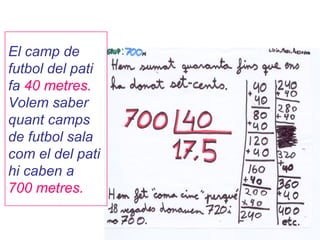 El camp de
futbol del pati
fa 40 metres.
Volem saber
quant camps
de futbol sala
com el del pati
hi caben a
700 metres.
 