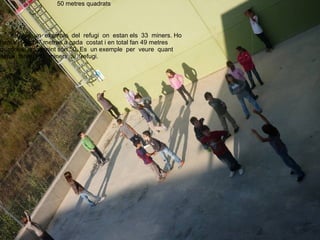 50 metres quadrats




   Això és un exemple del refugi on estan els 33 miners. Ho
hem fet amb 7 metres a cada costat i en total fan 49 metres
quadrats, arrodonint són 50. Es un exemple per veure quant
espai tenen els miners al refugi.
 