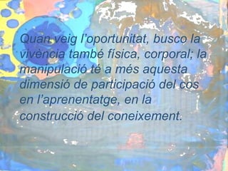 Quan veig l’oportunitat, busco la
vivència també física, corporal; la
manipulació té a més aquesta
dimensió de participació del cos
en l’aprenentatge, en la
construcció del coneixement.
 