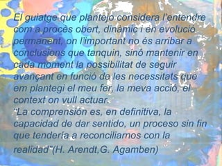 El guiatge que plantejo considera l’entendre
com a procès obert, dinàmic i en evolució
permanent, on l’important no és arribar a
conclusions que tanquin, sinó mantenir en
cada moment la possibilitat de seguir
avançant en funció de les necessitats que
em plantegi el meu fer, la meva acció, el
context on vull actuar.
“La comprensión es, en definitiva, la
capacidad de dar sentido, un proceso sin fin
que tendería a reconciliarnos con la
realidad”(H. Arendt,G. Agamben)
 