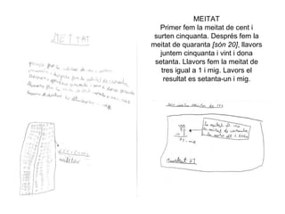 MEITAT
   Primer fem la meitat de cent i
 surten cinquanta. Després fem la
meitat de quaranta [són 20], llavors
   juntem cinquanta i vint i dona
 setanta. Llavors fem la meitat de
   tres igual a 1 i mig. Lavors el
    resultat es setanta-un i mig.
 
