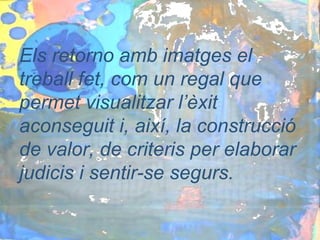 Els retorno amb imatges el
treball fet, com un regal que
permet visualitzar l’èxit
aconseguit i, així, la construcció
de valor, de criteris per elaborar
judicis i sentir-se segurs.
 