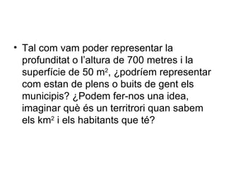 • Tal com vam poder representar la
  profunditat o l’altura de 700 metres i la
  superfície de 50 m2, ¿podríem representar
  com estan de plens o buits de gent els
  municipis? ¿Podem fer-nos una idea,
  imaginar què és un territrori quan sabem
  els km2 i els habitants que té?
 