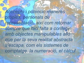 Acccepto i potencio maneres
pròpies, personals de
representació, així com retornar
sempre que faci falta a confegir
amb objectes manipulables allò
que per la seva realitat abstracta
s’escapa, com els sistemes de
comptatge, la numeració, el càlcul
 