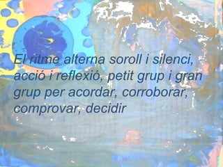 El ritme alterna soroll i silenci,
acció i reflexió, petit grup i gran
grup per acordar, corroborar,
comprovar, decidir
 