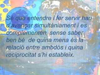 Sé que entendre i fer servir han
d’avançar simultàniament i es
complementen, sense saber
ben bé de quina mena és la
relació entre ambdós i quina
reciprocitat s’hi estableix.
 