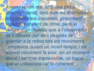Anem i venim mai amb una única
direcció i sentit, sinó com les libèl·lules i
les papellones, inquietes, giravoltant,
repetint, canviant de ritme, però al
voltant d’un objectiu que a l’observador
se li dibuixa clar sols després de
guardar a la retina tots els moviments
complexos durant un incert temps; i tot
aquest moviment fa eixir, en un moment
donat i sempre imprevisible, un logos
que el cohesiona i el fa coherent.
 