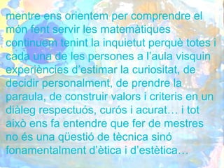 mentre ens orientem per comprendre el
món fent servir les matemàtiques
continuem tenint la inquietut perquè totes i
cada una de les persones a l’aula visquin
experiències d’estimar la curiositat, de
decidir personalment, de prendre la
paraula, de construir valors i criteris en un
diàleg respectuós, curós i acurat… i tot
això ens fa entendre que fer de mestres
no és una qüestió de tècnica sinó
fonamentalment d’ètica i d’estètica…
 