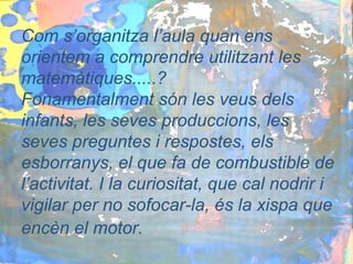Com s’organitza l’aula quan ens
orientem a comprendre utilitzant les
matemàtiques.....?
Fonamentalment són les veus dels
infants, les seves produccions, les
seves preguntes i respostes, els
esborranys, el que fa de combustible de
l’activitat. I la curiositat, que cal nodrir i
vigilar per no sofocar-la, és la xispa que
encèn el motor.
 
