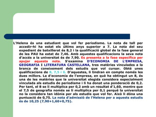 L’Helena és una estudiant que vol fer periodisme. La nota de tall per accedir-hi ha estat els últims anys superior a 7. La nota del seu expedient de batxillerat és 8,2 i la qualificació global de la fase general de les PAU ha estat de 7,46. Amb aquestes qualificacions la seva nota d’accés a la universitat és de 7,90.  Es presenta a la fase específica per apujar aquesta nota.  S’examina  D’ECONOMIA DE L’EMPRESA ,  GEOGRAFIA  I  LITERATURA CASTELLANA , tres matèries vinculades a la branca de coneixement dels estudis que vol cursar. Obté unes qualificacions de  8, 7,5 i 6.  D’aquestes, li tindran en compte només les dues millors. La d’economia de l’empresa, en què ha obtingut un 8, és una de les matèries que la universitat elegida considera especialment vinculada als estudis de periodisme i li ha donat una ponderació de 0,2. Per tant, el 8 se li multiplica per 0,2 amb un resultat d’1,60, mentre que el 7,5 de geografia només se li multiplica per 0,1 perquè la universitat no la considera tan idònia per als estudis que vol fer. Això li dóna una puntuació de 0,75.  La nota d’admissió de l’Helena per a aquests estudis és de 10,25 (7,90+1,60+0,75). 