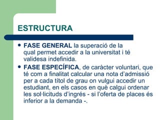ESTRUCTURA FASE GENERAL  la superació de la qual permet accedir a la universitat i té validesa indefinida. FASE ESPECÍFICA , de caràcter voluntari, que té com a finalitat calcular una nota d’admissió per a cada títol de grau on vulgui accedir un estudiant, en els casos en què calgui ordenar les sol·licituds d’ingrés - si l’oferta de places és inferior a la demanda -.  