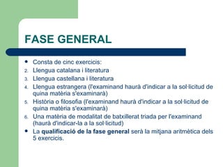 FASE GENERAL Consta de cinc exercicis: Llengua catalana i literatura  Llengua castellana i literatura  Llengua estrangera (l'examinand haurà d'indicar a la sol·licitud de quina matèria s'examinarà)  Història o filosofia (l'examinand haurà d'indicar a la sol·licitud de quina matèria s'examinarà)  Una matèria de modalitat de batxillerat triada per l'examinand (haurà d'indicar-la a la sol·licitud)  La  qualificació de la fase general  serà la mitjana aritmètica dels 5 exercicis. 