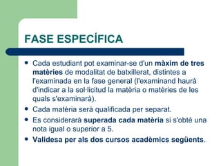 FASE ESPECÍFICA Cada estudiant pot examinar-se d'un  màxim de tres matèries  de modalitat de batxillerat, distintes a l'examinada en la fase general (l'examinand haurà d'indicar a la sol·licitud la matèria o matèries de les quals s'examinarà). Cada matèria serà qualificada per separat.  Es considerarà  superada cada matèria  si s'obté una nota igual o superior a 5.  Validesa per als dos cursos acadèmics següents . 