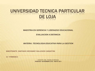 UNIVERSIDAD TECNICA PARTICULAR DE LOJAMAESTRIA EN GERENCIA Y LIDERAZGO EDUCACIONALEVALUACION A DISTANCIAMATERIA: TECNOLOGIA EDUCATIVA PARA LA GESTIONMAESTRANTE: SANTIAGO GEOVANNY GALLEGOS CAIQUETÀN CI: 170989548-4DOCENTE: MSc. FRANKLIN MIRANDAPERIODO: NOVIEMBRE 2010 - MAYO 2011