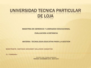 UNIVERSIDAD TECNICA PARTICULAR DE LOJA MAESTRIA EN GERENCIA Y LIDERAZGO EDUCACIONAL EVALUACION A DISTANCIA MATERIA: TECNOLOGIA EDUCATIVA PARA LA GESTION MAESTRANTE: SANTIAGO GEOVANNY GALLEGOS CAIQUETÀN      CI: 170989548-4 DOCENTE: MSc. FRANKLIN MIRANDA PERIODO: NOVIEMBRE 2010 - MAYO 2011 