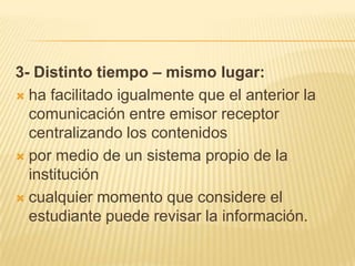 3- Distinto tiempo – mismo lugar:ha facilitado igualmente que el anterior la comunicación entre emisor receptor centralizando los contenidospor medio de un sistema propio de la institucióncualquier momento que considere el estudiante puede revisar la información.