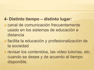 4- Distinto tiempo – distinto lugar:canal de comunicación frecuentemente usado en los sistemas de educación a distanciafacilita la educación y profesionalización de la sociedadrevisar los contenidos, las video tutorías, etc. cuando se desee y de acuerdo al tiempo disponible.