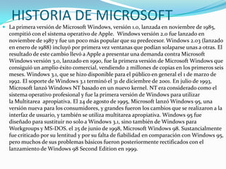 HISTORIA DE MICROSOFT
 La primera versión de Microsoft Windows, versión 1.0, lanzada en noviembre de 1985,
  compitió con el sistema operativo de Apple. Windows versión 2.0 fue lanzado en
  noviembre de 1987 y fue un poco más popular que su predecesor. Windows 2.03 (lanzado
  en enero de 1988) incluyó por primera vez ventanas que podían solaparse unas a otras. El
  resultado de este cambio llevó a Apple a presentar una demanda contra Microsoft
  Windows versión 3.0, lanzado en 1990, fue la primera versión de Microsoft Windows que
  consiguió un amplio éxito comercial, vendiendo 2 millones de copias en los primeros seis
  meses. Windows 3.1, que se hizo disponible para el público en general el 1 de marzo de
  1992. El soporte de Windows 3.1 terminó el 31 de diciembre de 2001. En julio de 1993,
  Microsoft lanzó Windows NT basado en un nuevo kernel. NT era considerado como el
  sistema operativo profesional y fue la primera versión de Windows para utilizar
  la Multitarea apropiativa. El 24 de agosto de 1995, Microsoft lanzó Windows 95, una
  versión nueva para los consumidores, y grandes fueron los cambios que se realizaron a la
  interfaz de usuario, y también se utiliza multitarea apropiativa. Windows 95 fue
  diseñado para sustituir no solo a Windows 3.1, sino también de Windows para
  Workgroups y MS-DOS. el 25 de junio de 1998, Microsoft Windows 98. Sustancialmente
  fue criticado por su lentitud y por su falta de fiabilidad en comparación con Windows 95,
  pero muchos de sus problemas básicos fueron posteriormente rectificados con el
  lanzamiento de Windows 98 Second Edition en 1999.
 