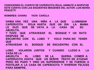 CONOCIENDO EL CUENTO DE CAPERUCITA ROJA, ANIMATE A INVENTAR ESTE CUENTO CON LAS SIGUIENTES IMÁGENES DEL AUTOR: LUIS MARÍA PESCETTI NOMBRES: CHIARA  VICKI  CAROLA HABIA UNA  VEZ  UNA  NIÑA  A  LA  QUE  LLAMABAN  CAPERUCITA  ROJA  HASTA  QUE  UN  DIA  LA  MAMA  LE  DIJO  QUE  SE  VAYA  A  LA  CASA  DE  SU  ABUELITA.  Y  TUVO  QUE  ATRAVESAR  EL  BOSQUE  Y  UN  RATO  DESPUES  SE ENCONTRO  CON  EL  LOBO  Y  VOLO  PARA NO  TENER  QUE  ATRAVESAR  EL  BOSQUE  SE  ENCUENTRA  CON  EL  LOBO  VOLARON  JUNTOS  Y  CUANDO  LLEGO A  LA CASA DE LA  ABUELITA  EL  LOBO  SE LA  QUERIA  COMER A  CAPERUCITA HASTA  QUE  UN SEÑOR  TRATO DE AYUDAR  PERO NO PUDO Y VINO UN SUPERHEROE Y SE FUERON A FESTEJAR A LA CASA DE CAPERUCITA Y VIVIERON FELICES PARA SIEMPRE.  