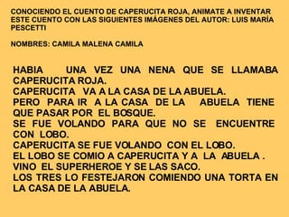 HABIA  UNA VEZ UNA NENA QUE SE LLAMABA CAPERUCITA ROJA. CAPERUCITA  VA A LA CASA DE LA ABUELA. PERO  PARA IR  A LA CASA  DE LA  ABUELA  TIENE  QUE PASAR POR  EL BOSQUE.  SE  FUE  VOLANDO  PARA  QUE  NO  SE  ENCUENTRE  CON  LOBO.  CAPERUCITA SE FUE VOLANDO  CON EL LOBO. EL LOBO SE COMIO A CAPERUCITA Y A  LA  ABUELA . VINO  EL SUPERHEROE Y SE LAS SACO.  LOS TRES LO FESTEJARON COMIENDO UNA TORTA EN LA CASA DE LA ABUELA. CONOCIENDO EL CUENTO DE CAPERUCITA ROJA, ANIMATE A INVENTAR ESTE CUENTO CON LAS SIGUIENTES IMÁGENES DEL AUTOR: LUIS MARÍA PESCETTI NOMBRES: CAMILA MALENA CAMILA 
