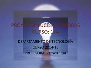 PROYECTO: LUCES Y SOMBRAS
CURSO: 1ºA
DEPARTAMENTO DE TECNOLOGÍA
CURSO 2014-15
PROFESORA: Patricia Ruiz
 