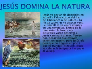    Jesús va enviar els deixebles en
    vaixell a l'altre costat del llac
    de Tiberíades o de Galilea,. La
    nit va caure, es va aixecar vent,
    i el vaixell es va veure immers
    en una tempesta. Enmig de la
    tempesta i la foscor els
    deixebles varen observar a
    Jesús caminant al mar. Tenien
    por, pensaven que estaven
    veient un esperit, però Jesús els
    deia que no tinguessin por, i
    que es tranquil·litzessin. Jesús
    va calmar la tempesta i va pujar
    al vaixell.
 