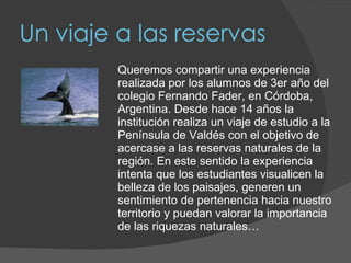 Un viaje a las reservas Queremos compartir una experiencia realizada por los alumnos de 3er año del colegio Fernando Fader, en Córdoba, Argentina. Desde hace 14 años la institución realiza un viaje de estudio a la Península de Valdés con el objetivo de acercase a las reservas naturales de la región. En este sentido la experiencia intenta que los estudiantes visualicen la belleza de los paisajes, generen un sentimiento de pertenencia hacia nuestro territorio y puedan valorar la importancia de las riquezas naturales… 