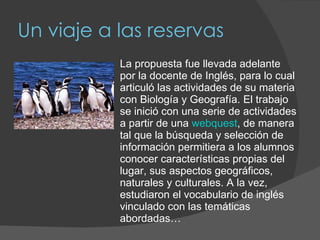 Un viaje a las reservas La propuesta fue llevada adelante por la docente de Inglés, para lo cual articuló las actividades de su materia con Biología y Geografía. El trabajo se inició con una serie de actividades a partir de una  webquest , de manera tal que la búsqueda y selección de información permitiera a los alumnos conocer características propias del lugar, sus aspectos geográficos, naturales y culturales. A la vez, estudiaron el vocabulario de inglés vinculado con las temáticas abordadas… 