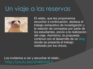 Un viaje a las reservas El relato, que les proponemos escuchar a continuación, destaca el trabajo exhaustivo de investigación y la relación de conceptos por parte de los estudiantes, previo a la realización del viaje. Asimismo, la propuesta continuó con el desarrollo de un  blog  donde se presenta el trabajo realizado por los chicos. Los invitamos a ver y escuchar el relato…   http://youtu.be/6hl4EHhItLY 