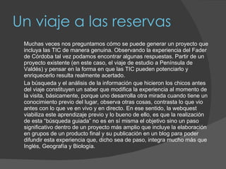 Un viaje a las reservas Muchas veces nos preguntamos cómo se puede generar un proyecto que incluya las TIC de manera genuina. Observando la experiencia del Fader de Córdoba tal vez podamos encontrar algunas respuestas. Partir de un proyecto existente (en este caso, el viaje de estudio a Península de Valdés) y pensar en la forma en que las TIC pueden potenciarlo y enriquecerlo resulta realmente acertado.  La búsqueda y el análisis de la información que hicieron los chicos antes del viaje constituyen un saber que modifica la experiencia al momento de la visita, básicamente, porque uno desarrolla otra mirada cuando tiene un conocimiento previo del lugar, observa otras cosas, contrasta lo que vio antes con lo que ve en vivo y en directo. En ese sentido, la webquest viabiliza este aprendizaje previo y lo bueno de ello, es que la realización de esta “búsqueda guiada” no es en sí misma el objetivo sino un paso significativo dentro de un proyecto más amplio que incluye la elaboración en grupos de un producto final y su publicación en un blog para poder difundir esta experiencia que, dicho sea de paso, integra mucho más que Inglés, Geografía y Biología. 