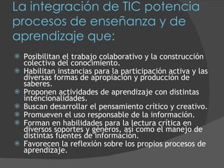 La integración de TIC potencia procesos de enseñanza y de aprendizaje que: Posibilitan el trabajo colaborativo y la construcción colectiva del conocimiento. Habilitan instancias para la participación activa y las diversas formas de apropiación y producción de saberes.  Proponen actividades de aprendizaje con distintas intencionalidades. Buscan desarrollar el pensamiento crítico y creativo. Promueven el uso responsable de la información. Forman en habilidades para la lectura crítica en diversos soportes y géneros, así como el manejo de distintas fuentes de información. Favorecen la reflexión sobre los propios procesos de aprendizaje. 
