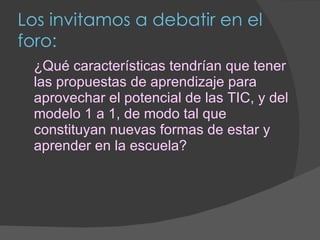 Los invitamos a debatir en el foro: ¿Qué características tendrían que tener las propuestas de aprendizaje para aprovechar el potencial de las TIC, y del modelo 1 a 1, de modo tal que constituyan nuevas formas de estar y aprender en la escuela? 