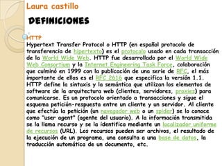 Laura castillo definiciones HTTP Hypertext Transfer Protocol o HTTP (en español protocolo de transferencia de hipertexto) es el protocolo usado en cada transacción de la WorldWide Web. HTTP fue desarrollado por el WorldWide Web Consortium y la Internet EngineeringTaskForce, colaboración que culminó en 1999 con la publicación de una serie de RFC, el más importante de ellos es el RFC 2616 que especifica la versión 1.1. HTTP define la sintaxis y la semántica que utilizan los elementos de software de la arquitectura web (clientes, servidores, proxies) para comunicarse. Es un protocolo orientado a transacciones y sigue el esquema petición-respuesta entre un cliente y un servidor. Al cliente que efectúa la petición (un navegador web o un spider) se lo conoce como "useragent" (agente del usuario). A la información transmitida se la llama recurso y se la identifica mediante un localizador uniforme de recursos (URL). Los recursos pueden ser archivos, el resultado de la ejecución de un programa, una consulta a una base de datos, la traducción automática de un documento, etc. 