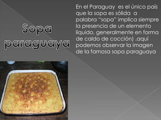 En el Paraguay  es el único país que la sopa es sólida  a palabra “sopa” implica siempre la presencia de un elemento líquido, generalmente en forma de caldo de cocción) .aquí podemos observar la imagen de la famosa sopa paraguayaSopa paraguaya