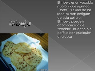 El mbeju es un vocablo guaraní que significa  ´´torta`` ;Es una de las recetas más antiguas de esta cultura.El mbeju puede ir acompañado de “cocido”, la leche o el café, o con cualquier otra cosaMbeju