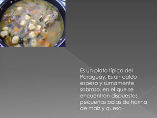 Es un plato típico del Paraguay. Es un caldo espeso y sumamente sabroso, en el que se encuentran dispuestas pequeñas bolas de harina de maíz y queso