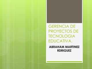 GERENCIA DE
PROYECTOS DE
TECNOLOGIA
EDUCATIVA.
ABRAHAM MARTINEZ
RDRIGUEZ
 