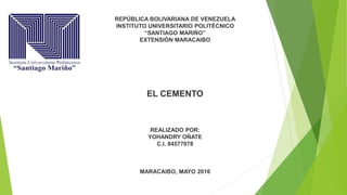 REPÚBLICA BOLIVARIANA DE VENEZUELA
INSTITUTO UNIVERSITARIO POLITÉCNICO
“SANTIAGO MARIÑO”
EXTENSIÓN MARACAIBO
EL CEMENTO
REALIZADO POR:
YOHANDRY OÑATE
C.I. 84577078
MARACAIBO, MAYO 2016
 