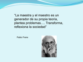 “La maestra y el maestro es un
generador de su propia teoría,
plantea problemas…. Transforma,
reflexiona la sociedad”
Pablo Freire
 