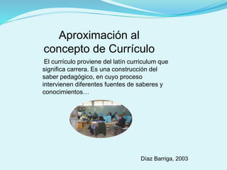 Aproximación al
concepto de Currículo
El currículo proviene del latín curriculum que
significa carrera. Es una construcción del
saber pedagógico, en cuyo proceso
intervienen diferentes fuentes de saberes y
conocimientos…
Díaz Barriga, 2003
 