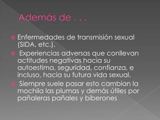  Enfermedades de transmisión sexual
  (SIDA, etc.).
 Experiencias adversas que conllevan
  actitudes negativas hacia su
  autoestima, seguridad, confianza, e
  incluso, hacia su futura vida sexual.
 Siempre suele pasar esto cambian la
  mochila las plumas y demás útiles por
  pañaleras pañales y biberones
 